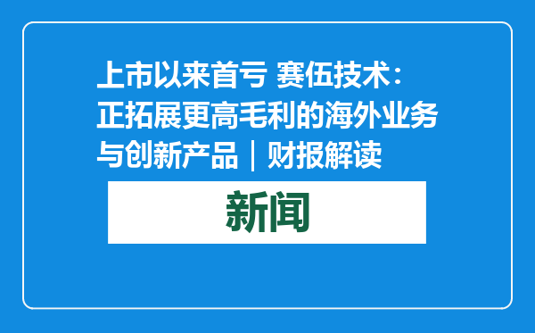 上市以来首亏 赛伍技术：正拓展更高毛利的海外业务与创新产品｜财报解读