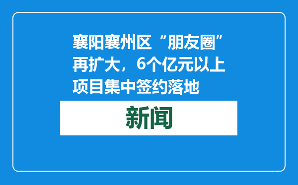 襄阳襄州区“朋友圈”再扩大，6个亿元以上项目集中签约落地