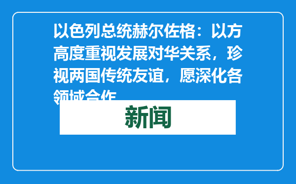 以色列总统赫尔佐格：以方高度重视发展对华关系，珍视两国传统友谊，愿深化各领域合作