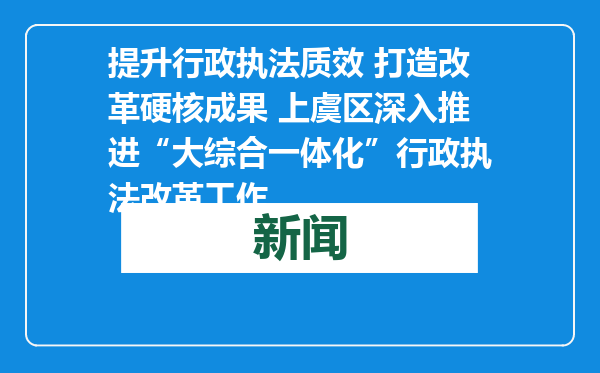 提升行政执法质效 打造改革硬核成果 上虞区深入推进“大综合一体化”行政执法改革工作