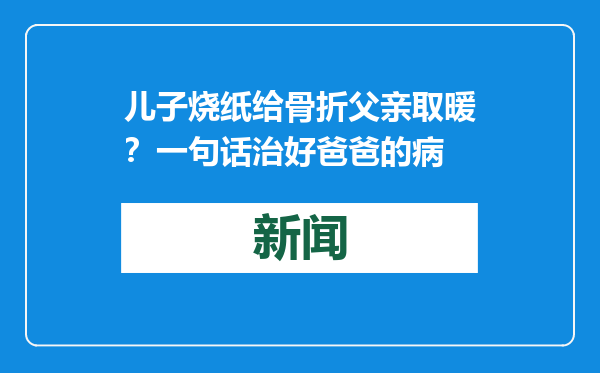 儿子烧纸给骨折父亲取暖？一句话治好爸爸的病