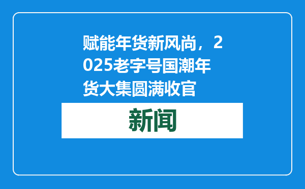 赋能年货新风尚，2025老字号国潮年货大集圆满收官
