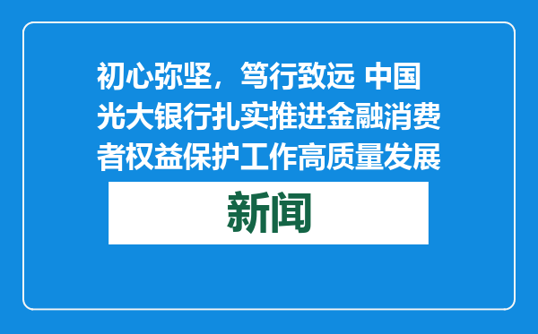 初心弥坚，笃行致远 中国光大银行扎实推进金融消费者权益保护工作高质量发展