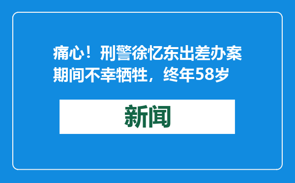 痛心！刑警徐忆东出差办案期间不幸牺牲，终年58岁