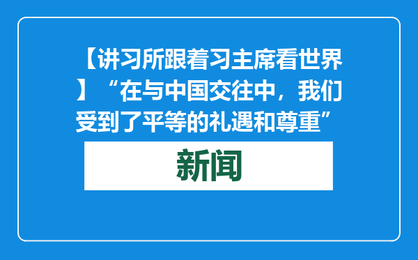 【讲习所跟着习主席看世界】“在与中国交往中，我们受到了平等的礼遇和尊重”
