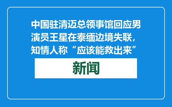 中国驻清迈总领事馆回应男演员王星在泰缅边境失联，知情人称“应该能救出来”
