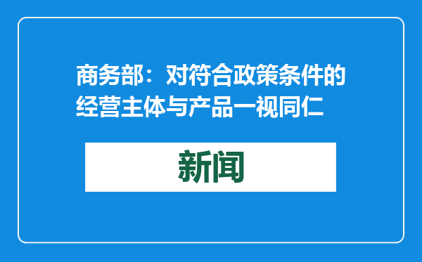 商务部：对符合政策条件的经营主体与产品一视同仁