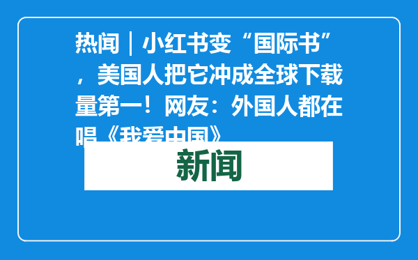 热闻｜小红书变“国际书”，美国人把它冲成全球下载量第一！网友：外国人都在唱《我爱中国》