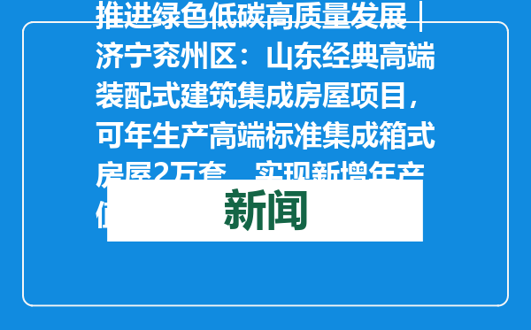 推进绿色低碳高质量发展｜济宁兖州区：山东经典高端装配式建筑集成房屋项目，可年生产高端标准集成箱式房屋2万套，实现新增年产值20亿元