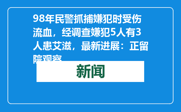 98年民警抓捕嫌犯时受伤流血，经调查嫌犯5人有3人患艾滋，最新进展：正留院观察