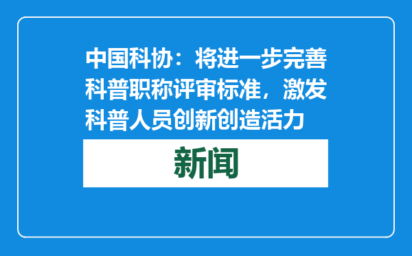 中国科协：将进一步完善科普职称评审标准，激发科普人员创新创造活力