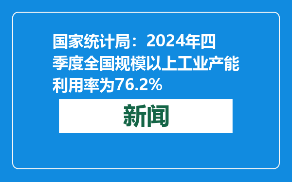 国家统计局：2024年四季度全国规模以上工业产能利用率为76.2%