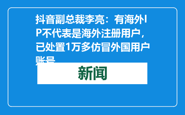 抖音副总裁李亮：有海外IP不代表是海外注册用户，已处置1万多仿冒外国用户账号