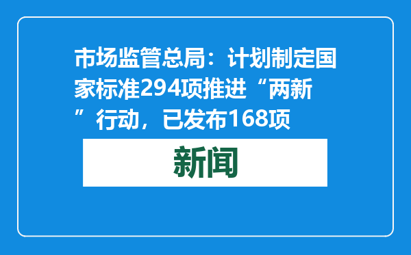 市场监管总局：计划制定国家标准294项推进“两新”行动，已发布168项