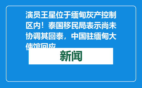 演员王星位于缅甸灰产控制区内！泰国移民局表示尚未协调其回泰，中国驻缅甸大使馆回应