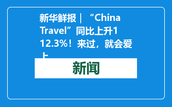 新华鲜报｜“China Travel”同比上升112.3%！来过，就会爱上