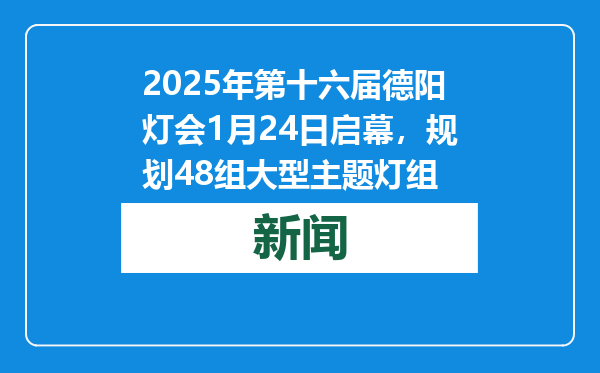 2025年第十六届德阳灯会1月24日启幕，规划48组大型主题灯组