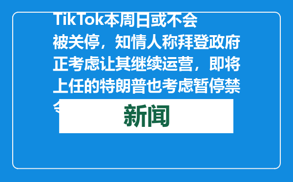 TikTok本周日或不会被关停，知情人称拜登政府正考虑让其继续运营，即将上任的特朗普也考虑暂停禁令