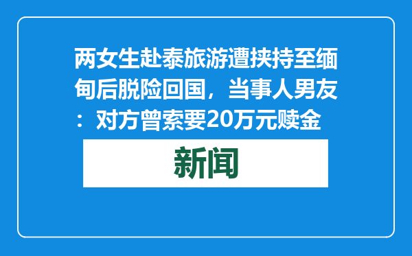 两女生赴泰旅游遭挟持至缅甸后脱险回国，当事人男友：对方曾索要20万元赎金
