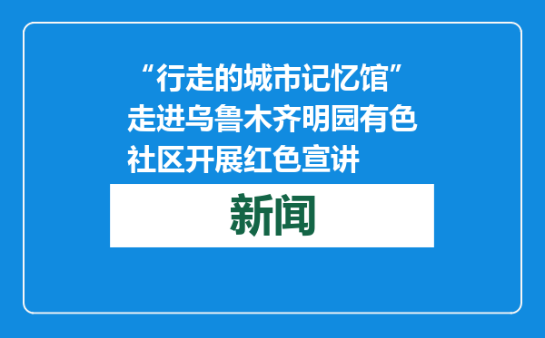 “行走的城市记忆馆”走进乌鲁木齐明园有色社区开展红色宣讲