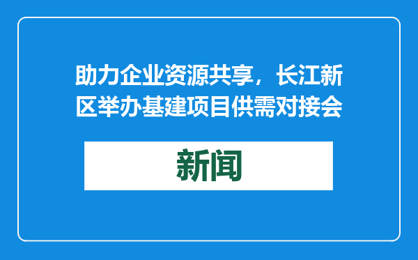 助力企业资源共享，长江新区举办基建项目供需对接会