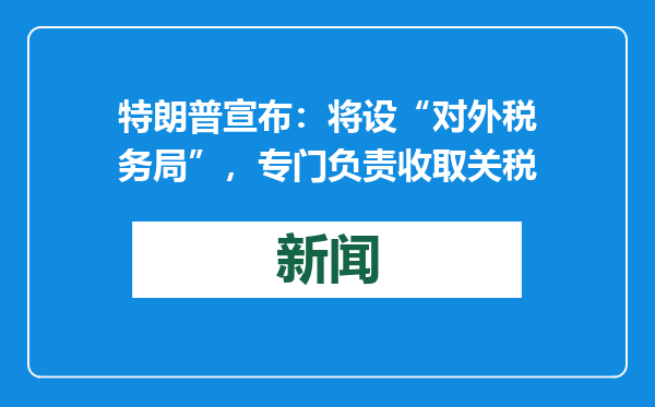 特朗普宣布：将设“对外税务局”，专门负责收取关税