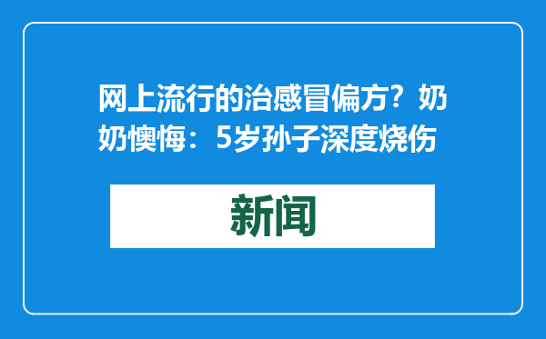 网上流行的治感冒偏方？奶奶懊悔：5岁孙子深度烧伤