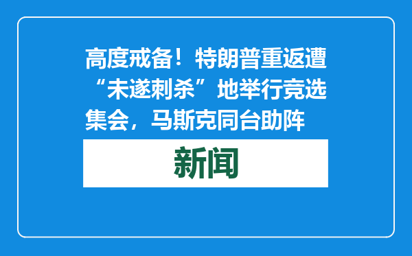 高度戒备！特朗普重返遭“未遂刺杀”地举行竞选集会，马斯克同台助阵