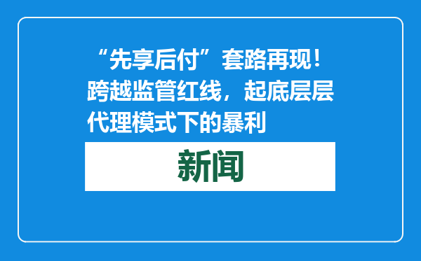 “先享后付”套路再现！跨越监管红线，起底层层代理模式下的暴利