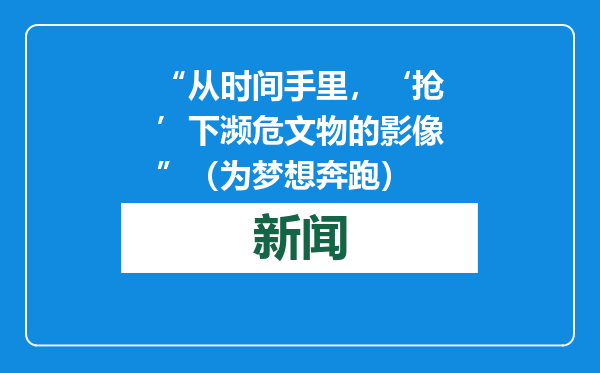 “从时间手里，‘抢’下濒危文物的影像”（为梦想奔跑）