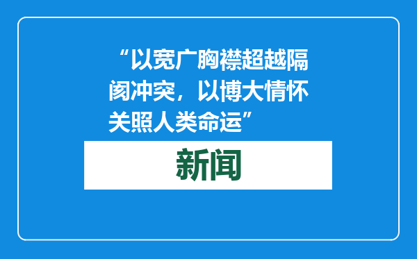 “以宽广胸襟超越隔阂冲突，以博大情怀关照人类命运”