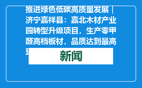 推进绿色低碳高质量发展｜济宁嘉祥县：嘉北木材产业园转型升级项目，生产零甲醛高档板材，品质达到最高环保等级