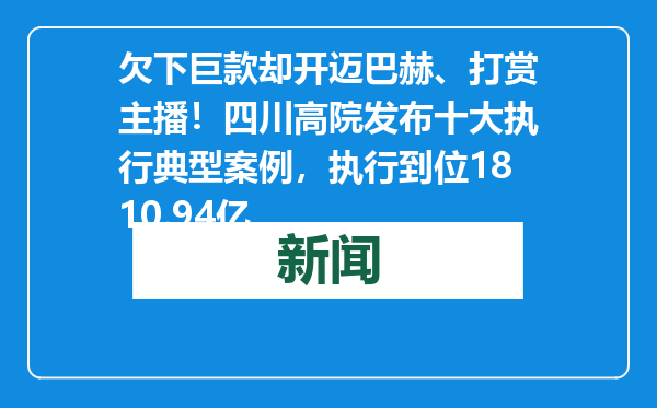 欠下巨款却开迈巴赫、打赏主播！四川高院发布十大执行典型案例，执行到位1810.94亿