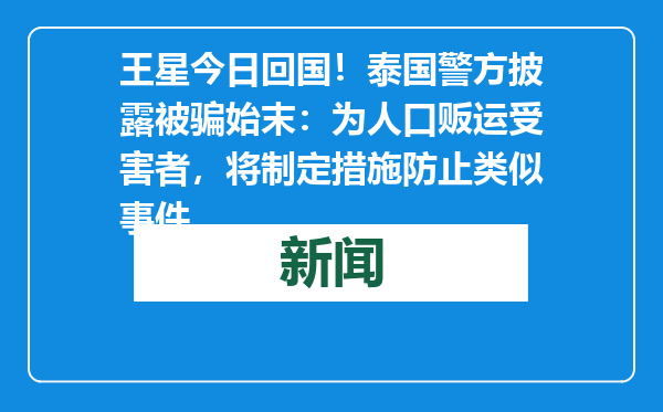 王星今日回国！泰国警方披露被骗始末：为人口贩运受害者，将制定措施防止类似事件