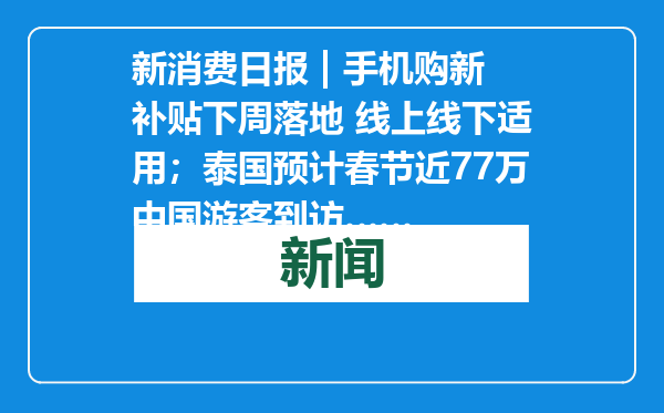 新消费日报 | 手机购新补贴下周落地 线上线下适用；泰国预计春节近77万中国游客到访……