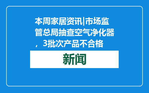 本周家居资讯|市场监管总局抽查空气净化器，3批次产品不合格