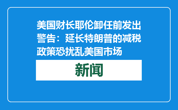 美国财长耶伦卸任前发出警告：延长特朗普的减税政策恐扰乱美国市场