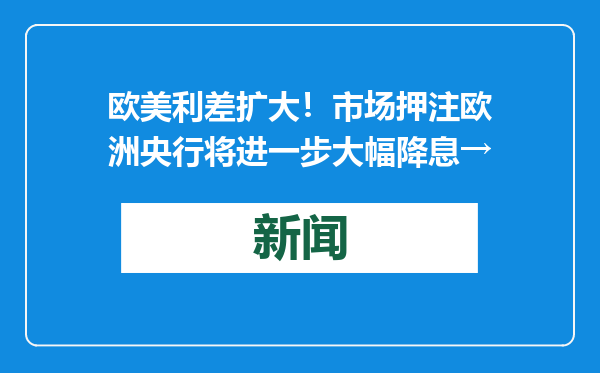 欧美利差扩大！市场押注欧洲央行将进一步大幅降息→
