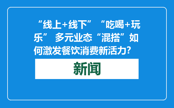 “线上+线下”“吃喝+玩乐” 多元业态“混搭”如何激发餐饮消费新活力？