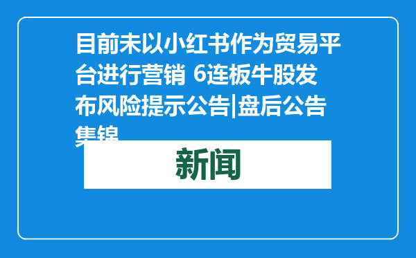 目前未以小红书作为贸易平台进行营销 6连板牛股发布风险提示公告|盘后公告集锦
