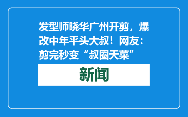发型师晓华广州开剪，爆改中年平头大叔！网友：剪完秒变“叔圈天菜”