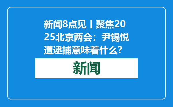 新闻8点见丨聚焦2025北京两会；尹锡悦遭逮捕意味着什么？