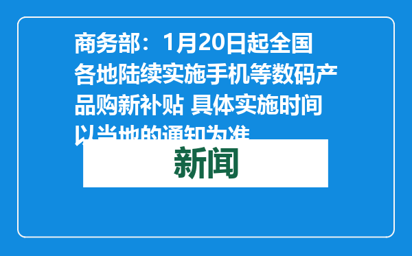 商务部：1月20日起全国各地陆续实施手机等数码产品购新补贴 具体实施时间以当地的通知为准