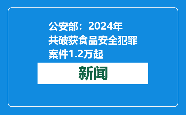 公安部：2024年共破获食品安全犯罪案件1.2万起
