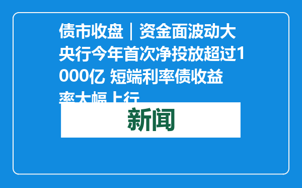 债市收盘｜资金面波动大 央行今年首次净投放超过1000亿 短端利率债收益率大幅上行