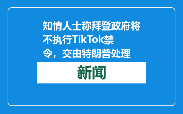 知情人士称拜登政府将不执行TikTok禁令，交由特朗普处理