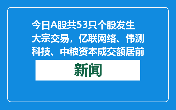 今日A股共53只个股发生大宗交易，亿联网络、伟测科技、中粮资本成交额居前