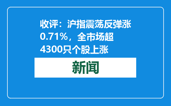 收评：沪指震荡反弹涨0.71%，全市场超4300只个股上涨