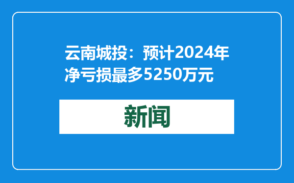 云南城投：预计2024年净亏损最多5250万元