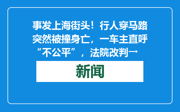 事发上海街头！行人穿马路突然被撞身亡，一车主直呼“不公平”，法院改判→